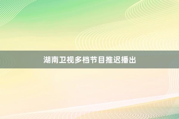 湖南卫视多档节目推迟播出