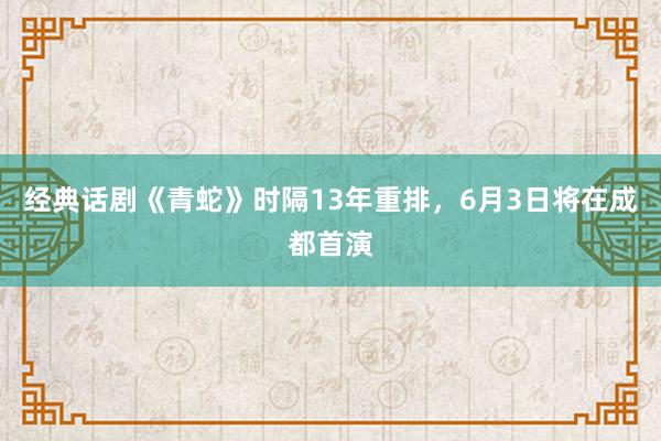 经典话剧《青蛇》时隔13年重排，6月3日将在成都首演