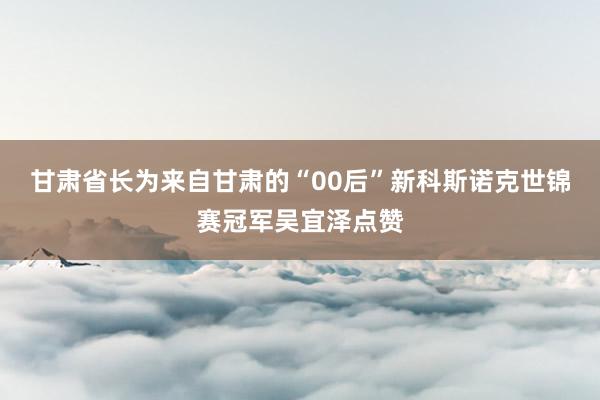 甘肃省长为来自甘肃的“00后”新科斯诺克世锦赛冠军吴宜泽点赞