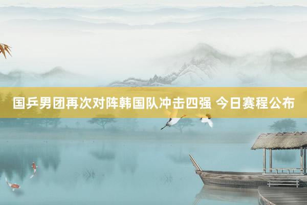 国乒男团再次对阵韩国队冲击四强 今日赛程公布