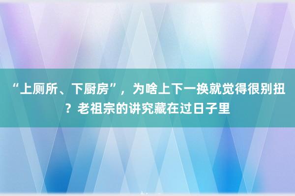 “上厕所、下厨房”，为啥上下一换就觉得很别扭？老祖宗的讲究藏在过日子里