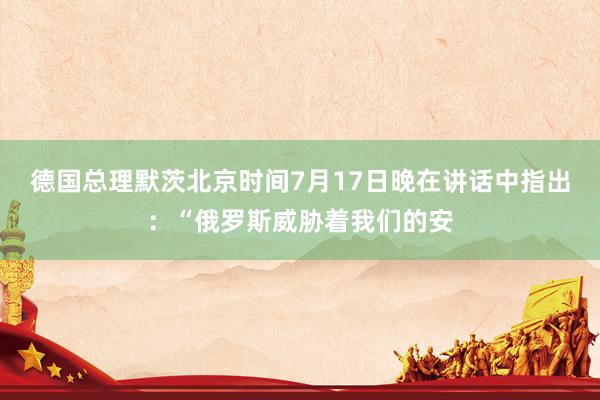 德国总理默茨北京时间7月17日晚在讲话中指出：“俄罗斯威胁着我们的安
