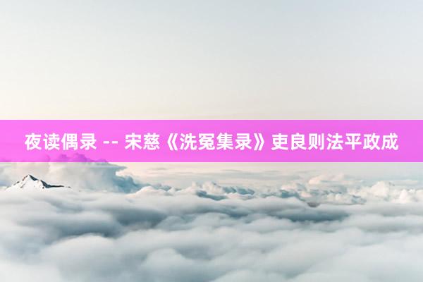夜读偶录 -- 宋慈《洗冤集录》吏良则法平政成