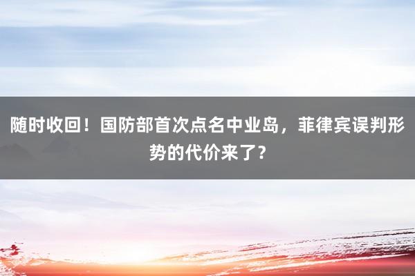 随时收回！国防部首次点名中业岛，菲律宾误判形势的代价来了？
