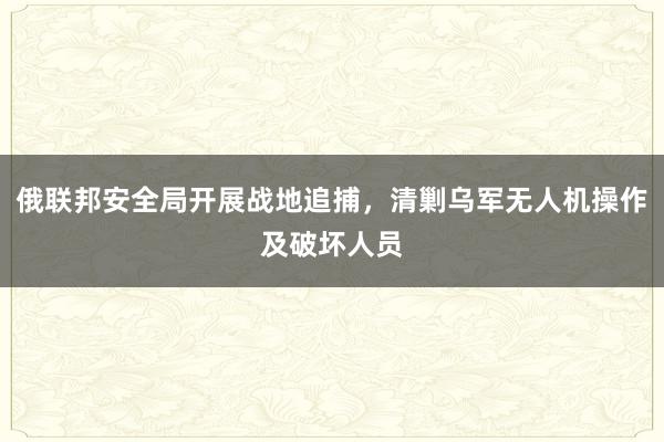 俄联邦安全局开展战地追捕，清剿乌军无人机操作及破坏人员