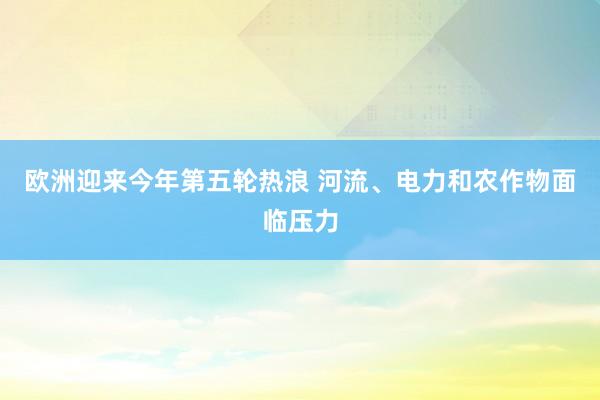 欧洲迎来今年第五轮热浪 河流、电力和农作物面临压力