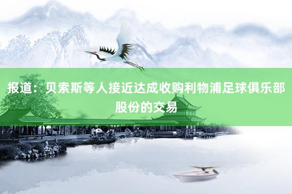 报道：贝索斯等人接近达成收购利物浦足球俱乐部股份的交易