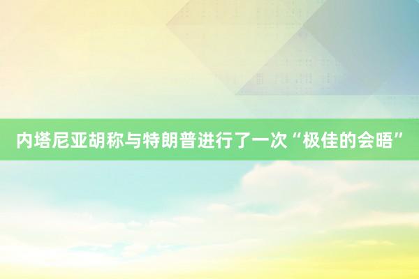 内塔尼亚胡称与特朗普进行了一次“极佳的会晤”