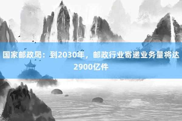 国家邮政局：到2030年，邮政行业寄递业务量将达2900亿件