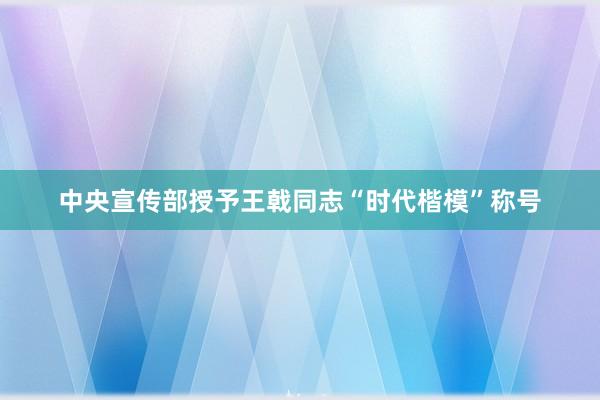中央宣传部授予王戟同志“时代楷模”称号