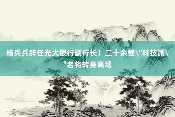 杨兵兵辞任光大银行副行长！二十余载