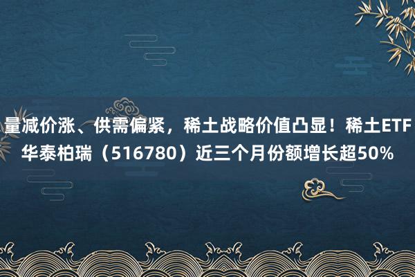 量减价涨、供需偏紧,稀土战略价值凸显!稀土ETF华泰柏瑞(516780)近三个月份额增长超50%