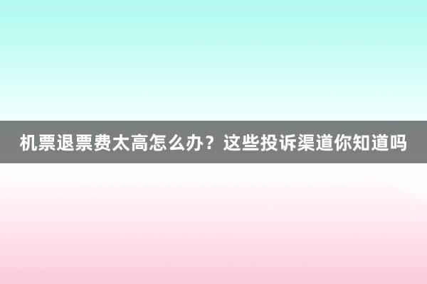 机票退票费太高怎么办？这些投诉渠道你知道吗