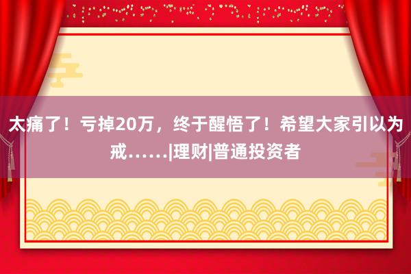 太痛了！亏掉20万，终于醒悟了！希望大家引以为戒……|理财|普通投资者