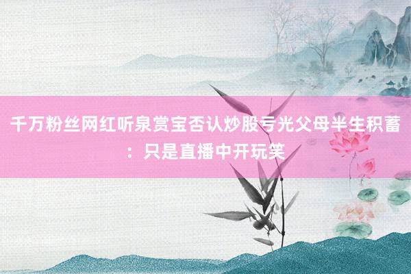 千万粉丝网红听泉赏宝否认炒股亏光父母半生积蓄：只是直播中开玩笑