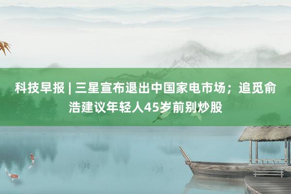 科技早报 | 三星宣布退出中国家电市场；追觅俞浩建议年轻人45岁前别炒股