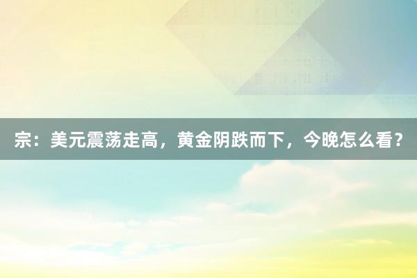 宗：美元震荡走高，黄金阴跌而下，今晚怎么看？