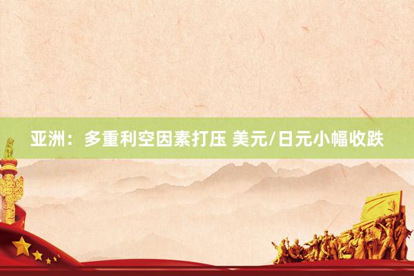 亚洲：多重利空因素打压 美元/日元小幅收跌