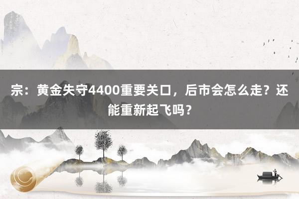 宗：黄金失守4400重要关口，后市会怎么走？还能重新起飞吗？