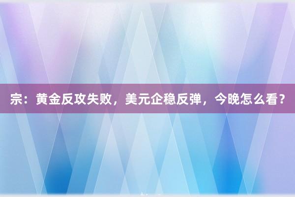 宗:黄金反攻失败,美元企稳反弹,今晚怎么看?