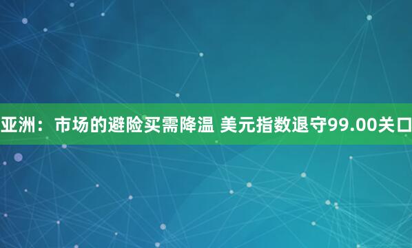 亚洲：市场的避险买需降温 美元指数退守99.00关口