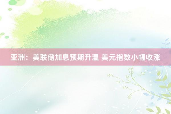 亚洲：美联储加息预期升温 美元指数小幅收涨