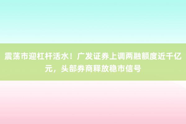 震荡市迎杠杆活水！广发证券上调两融额度近千亿元，头部券商释放稳市信号
