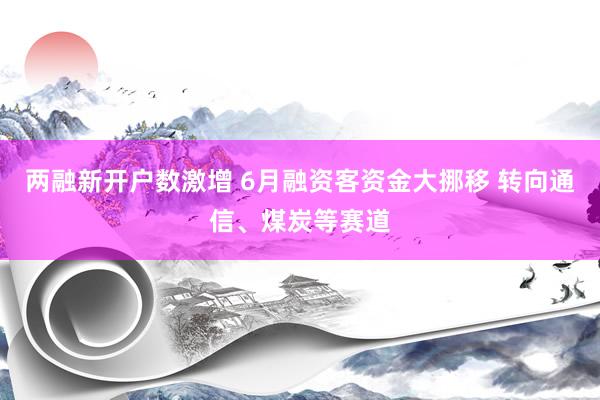 两融新开户数激增 6月融资客资金大挪移 转向通信、煤炭等赛道