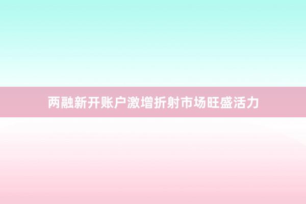 两融新开账户激增折射市场旺盛活力