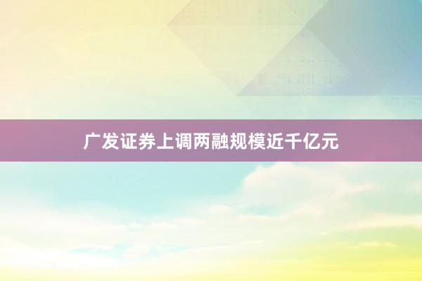 广发证券上调两融规模近千亿元