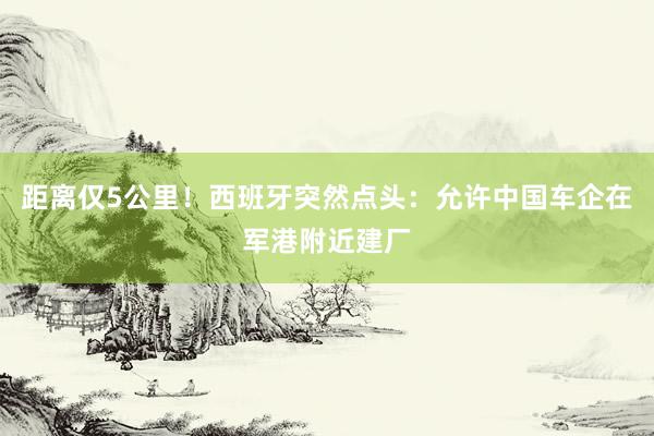 距离仅5公里！西班牙突然点头：允许中国车企在军港附近建厂
