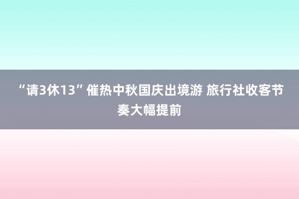 “请3休13”催热中秋国庆出境游 旅行社收客节奏大幅提前