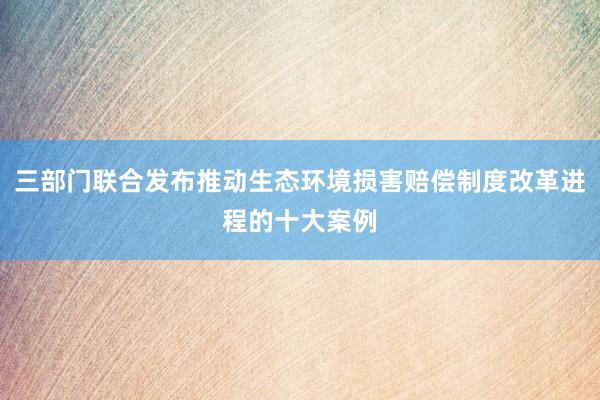 三部门联合发布推动生态环境损害赔偿制度改革进程的十大案例