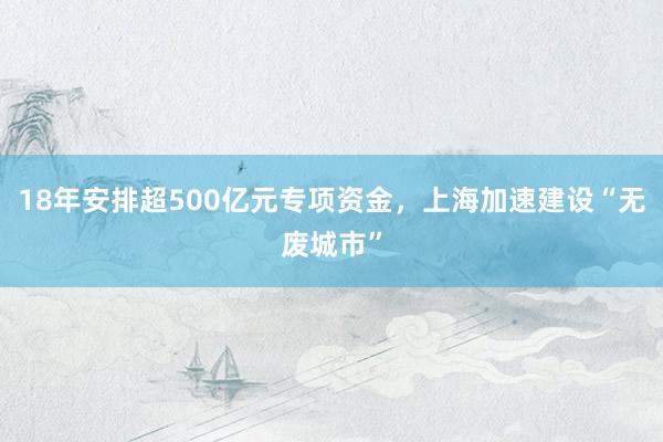 18年安排超500亿元专项资金，上海加速建设“无废城市”