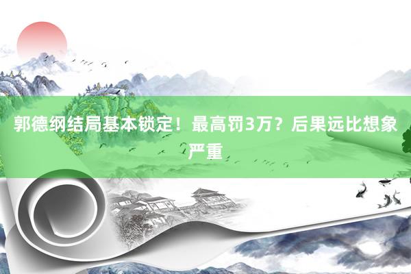 郭德纲结局基本锁定！最高罚3万？后果远比想象严重