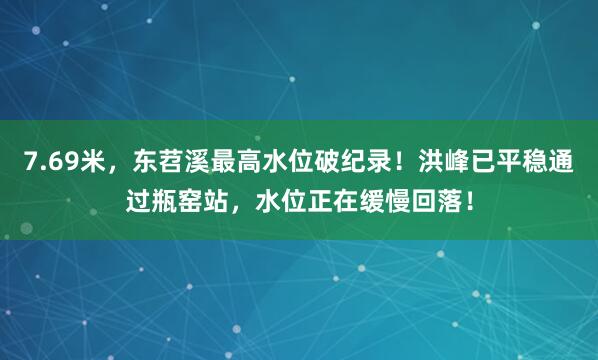 7.69米，东苕溪最高水位破纪录！洪峰已平稳通过瓶窑站，水位正在缓慢回落！