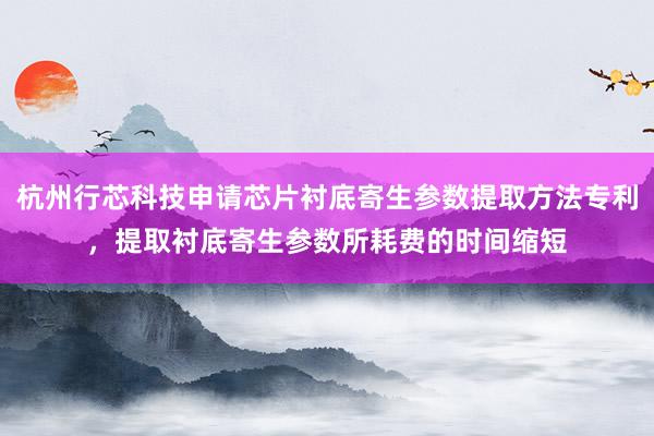 杭州行芯科技申请芯片衬底寄生参数提取方法专利，提取衬底寄生参数所耗费的时间缩短