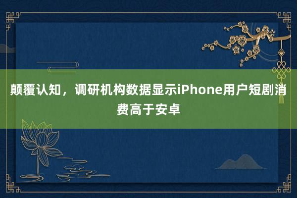 颠覆认知,调研机构数据显示iPhone用户短剧消费高于安卓