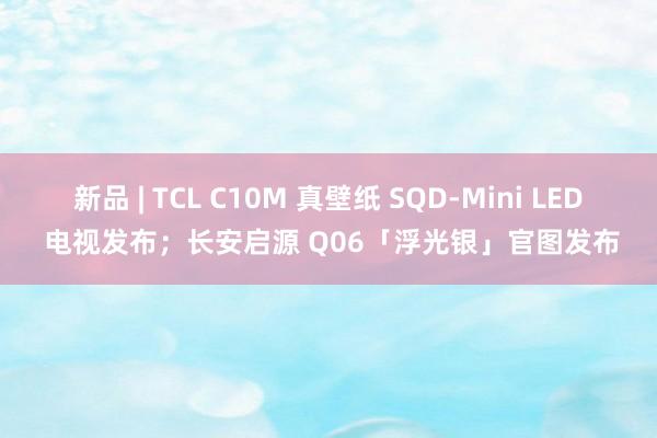 新品 | TCL C10M 真壁纸 SQD-Mini LED 电视发布;长安启源 Q06「浮光银」官图发布