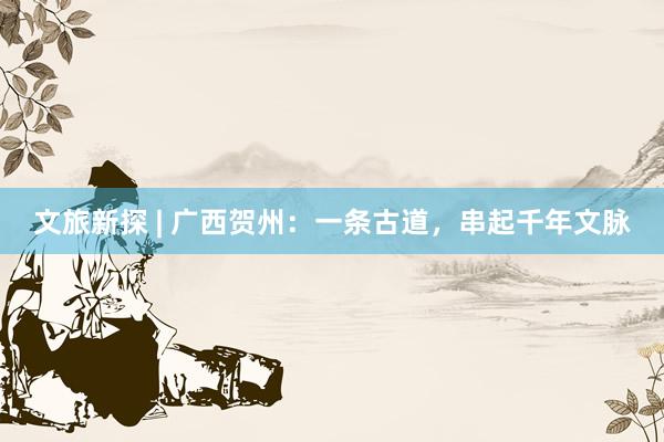 文旅新探 | 广西贺州:一条古道,串起千年文脉