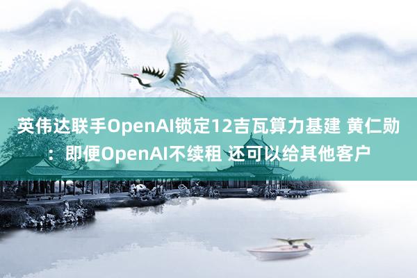 英伟达联手OpenAI锁定12吉瓦算力基建 黄仁勋：即便OpenAI不续租 还可以给其他客户
