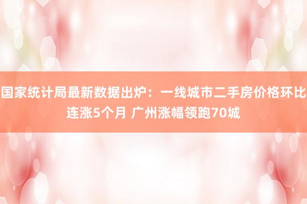 国家统计局最新数据出炉：一线城市二手房价格环比连涨5个月 广州涨幅领跑70城