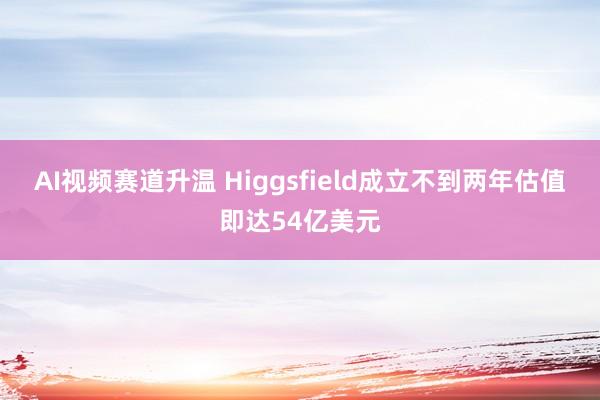 AI视频赛道升温 Higgsfield成立不到两年估值即达54亿美元
