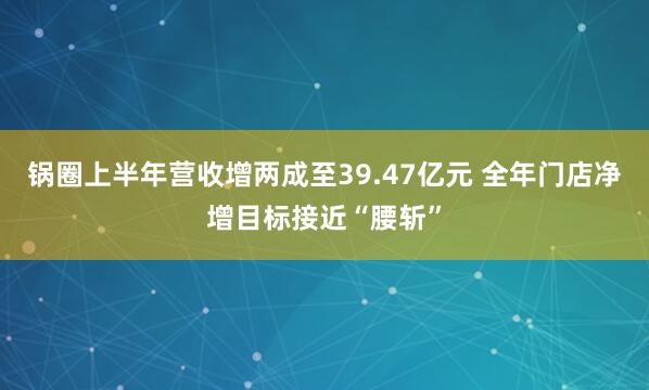 锅圈上半年营收增两成至39.47亿元 全年门店净增目标接近“腰斩”