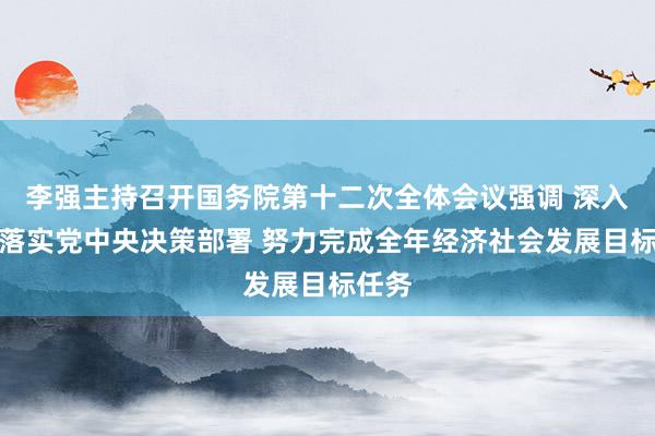 李强主持召开国务院第十二次全体会议强调 深入贯彻落实党中央决策部署 努力完成全年经济社会发展目标任务