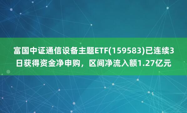 富国中证通信设备主题ETF(159583)已连续3日获得资金净申购，区间净流入额1.27亿元