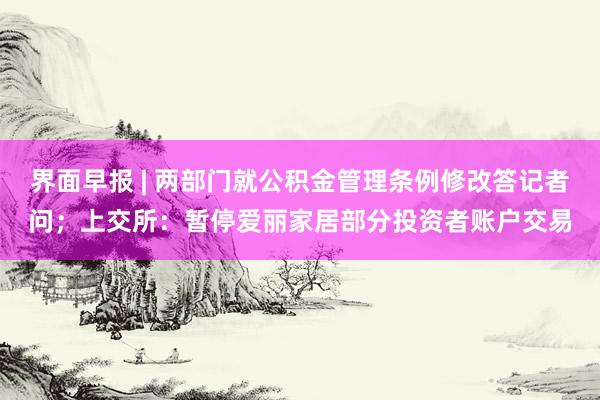界面早报 | 两部门就公积金管理条例修改答记者问；上交所：暂停爱丽家居部分投资者账户交易