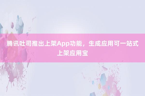 腾讯吐司推出上架App功能，生成应用可一站式上架应用宝