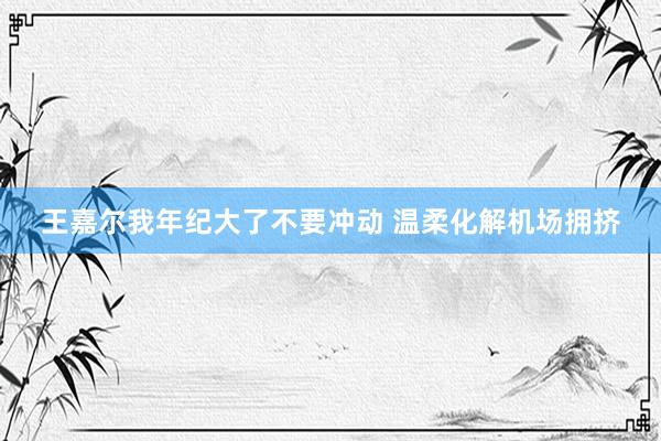 王嘉尔我年纪大了不要冲动 温柔化解机场拥挤