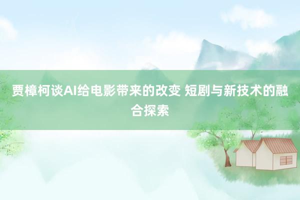 贾樟柯谈AI给电影带来的改变 短剧与新技术的融合探索